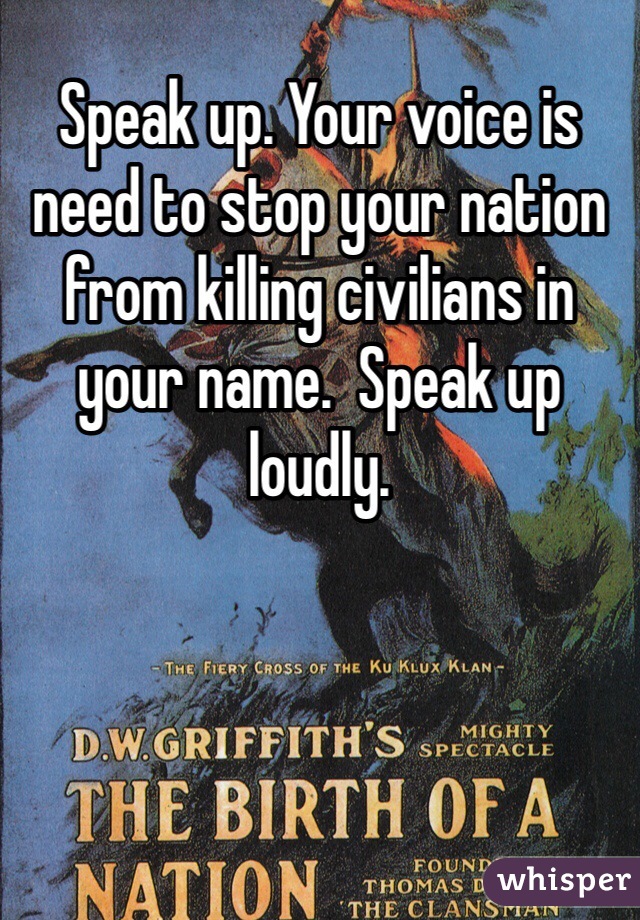 Speak up. Your voice is need to stop your nation from killing civilians in your name.  Speak up loudly.