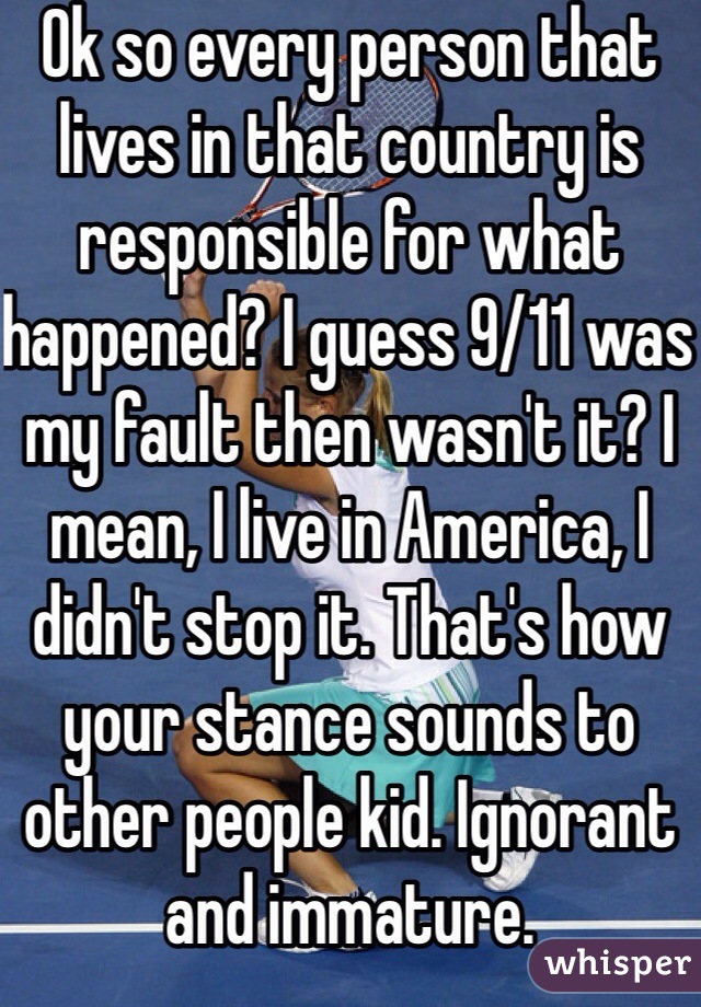 Ok so every person that lives in that country is responsible for what happened? I guess 9/11 was my fault then wasn't it? I mean, I live in America, I didn't stop it. That's how your stance sounds to other people kid. Ignorant and immature. 