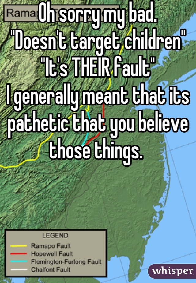 Oh sorry my bad.
"Doesn't target children"
"It's THEIR fault" 
I generally meant that its pathetic that you believe those things. 