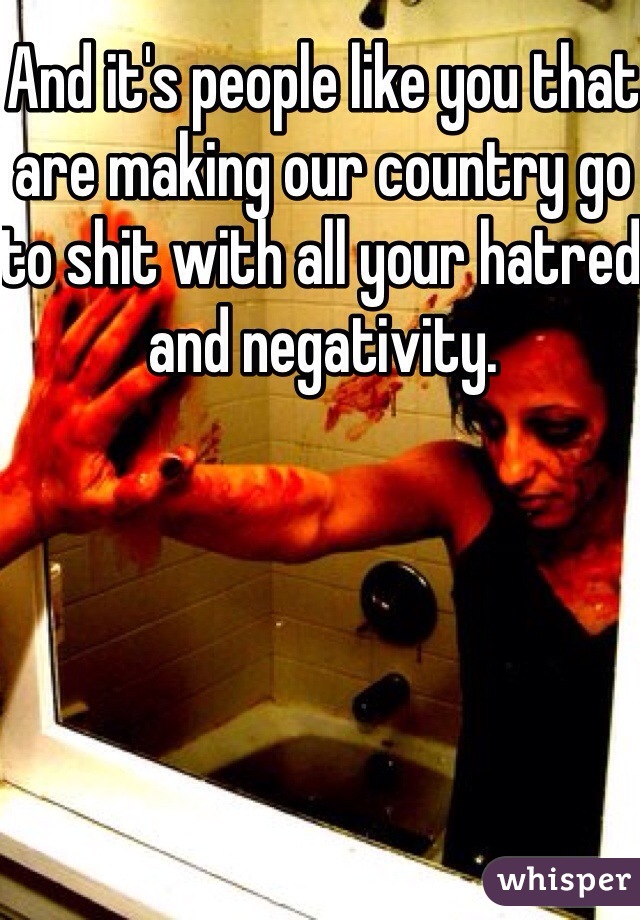 And it's people like you that are making our country go to shit with all your hatred and negativity. 