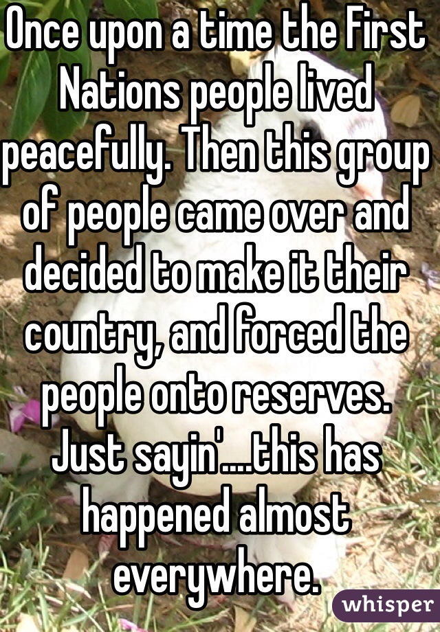 Once upon a time the First Nations people lived peacefully. Then this group of people came over and decided to make it their country, and forced the people onto reserves. 
Just sayin'....this has happened almost everywhere. 