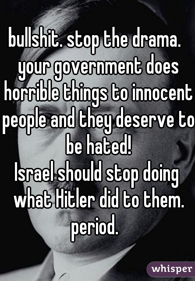 bullshit. stop the drama.  your government does horrible things to innocent people and they deserve to be hated!
Israel should stop doing what Hitler did to them. period.  