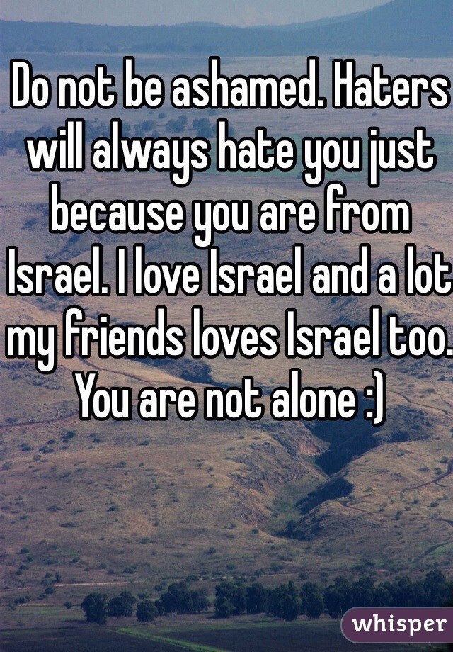 Do not be ashamed. Haters will always hate you just because you are from Israel. I love Israel and a lot my friends loves Israel too. You are not alone :)