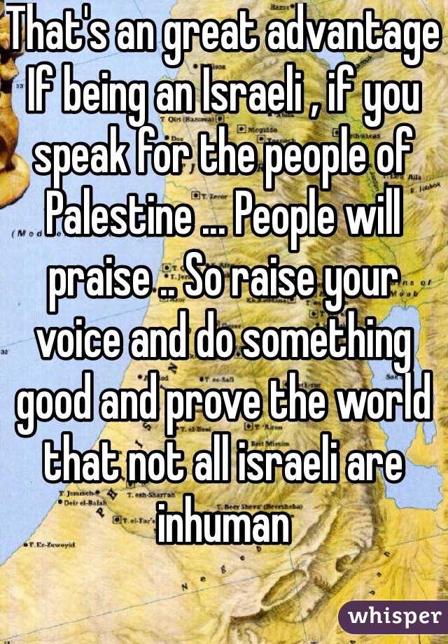 That's an great advantage 
If being an Israeli , if you speak for the people of Palestine ... People will praise .. So raise your voice and do something good and prove the world that not all israeli are inhuman
