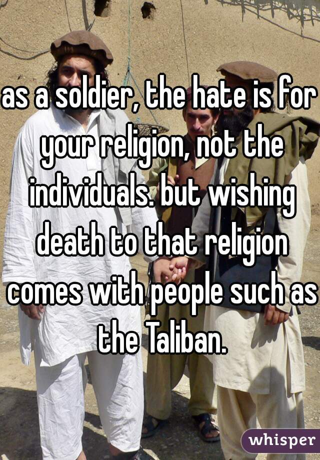 as a soldier, the hate is for your religion, not the individuals. but wishing death to that religion comes with people such as the Taliban.