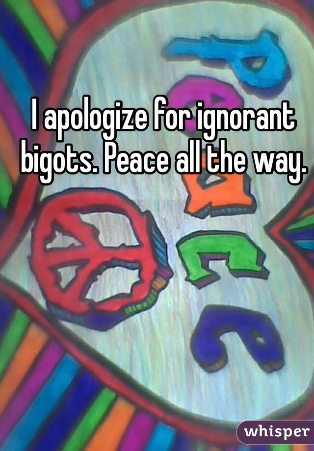 I apologize for ignorant bigots. Peace all the way.