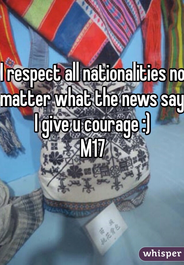 I respect all nationalities no matter what the news say I give u courage :) 
M17 