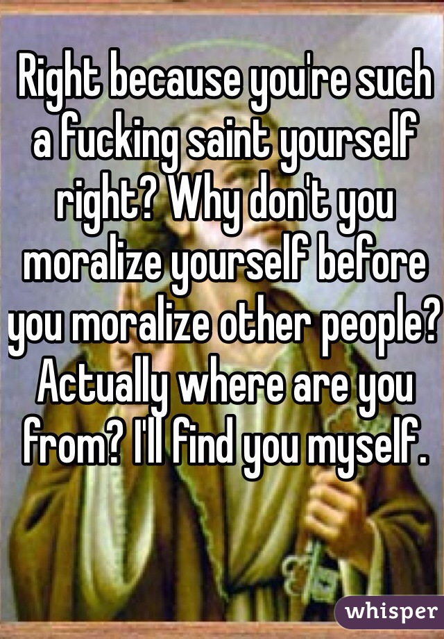 Right because you're such a fucking saint yourself right? Why don't you moralize yourself before you moralize other people? Actually where are you from? I'll find you myself. 