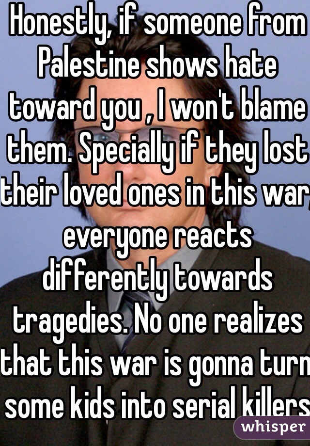 Honestly, if someone from Palestine shows hate toward you , I won't blame them. Specially if they lost their loved ones in this war, everyone reacts differently towards tragedies. No one realizes that this war is gonna turn some kids into serial killers 