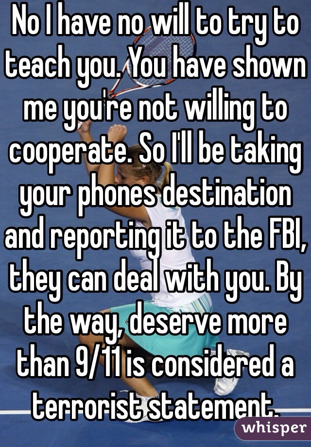 No I have no will to try to teach you. You have shown me you're not willing to cooperate. So I'll be taking your phones destination and reporting it to the FBI, they can deal with you. By the way, deserve more than 9/11 is considered a terrorist statement. 