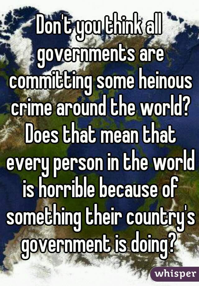 Don't you think all governments are committing some heinous crime around the world? Does that mean that every person in the world is horrible because of something their country's government is doing? 