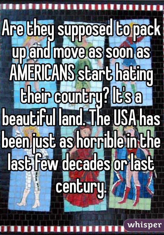 Are they supposed to pack up and move as soon as AMERICANS start hating their country? It's a beautiful land. The USA has been just as horrible in the last few decades or last century. 