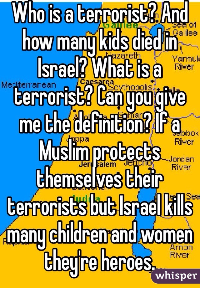 Who is a terrorist? And how many kids died in Israel? What is a terrorist? Can you give me the definition? If a Muslim protects themselves their terrorists but Israel kills many children and women they're heroes. 