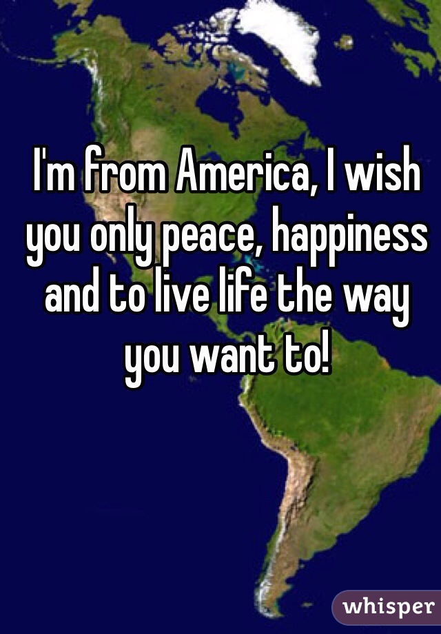 I'm from America, I wish you only peace, happiness and to live life the way you want to! 