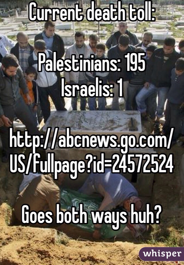 Current death toll:

Palestinians: 195
Israelis: 1

http://abcnews.go.com/US/fullpage?id=24572524

Goes both ways huh?