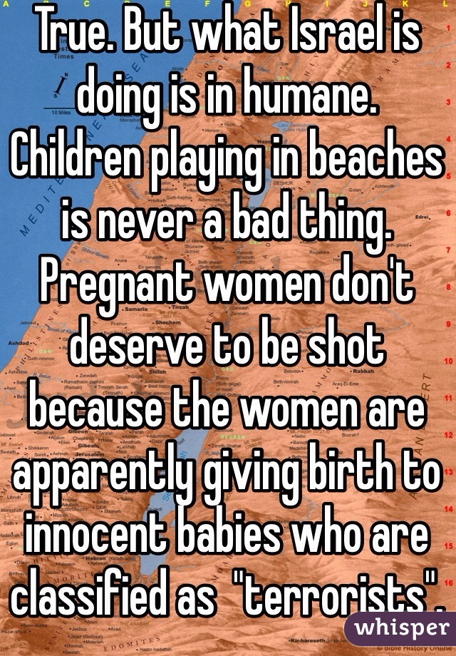 True. But what Israel is doing is in humane. 
Children playing in beaches is never a bad thing. 
Pregnant women don't deserve to be shot because the women are apparently giving birth to innocent babies who are classified as  "terrorists". 