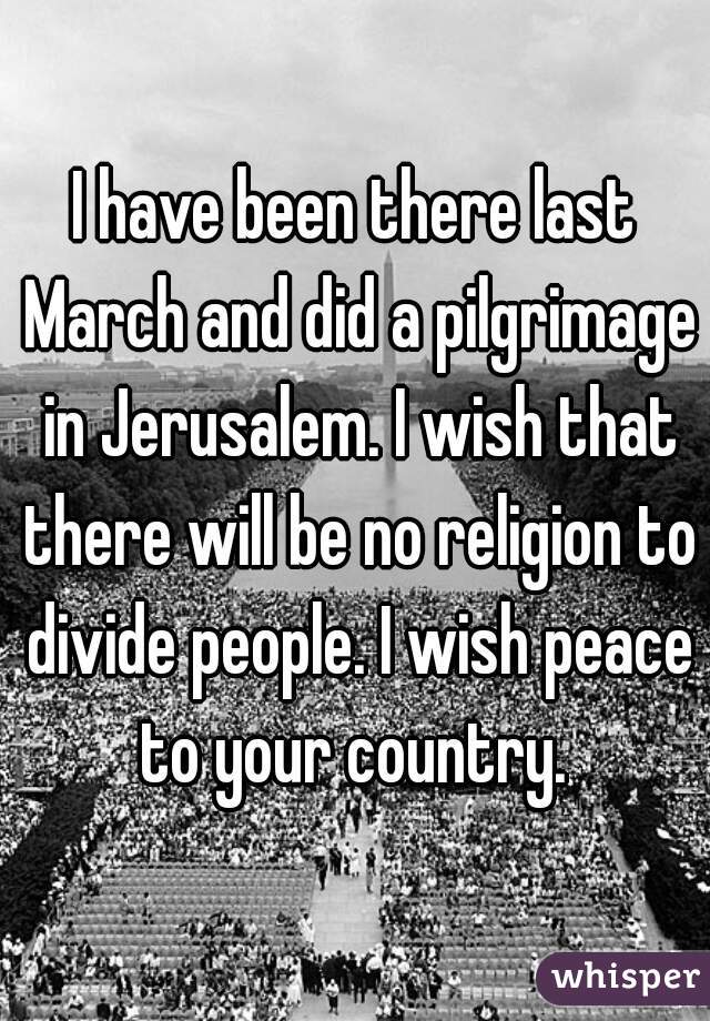 I have been there last March and did a pilgrimage in Jerusalem. I wish that there will be no religion to divide people. I wish peace to your country. 