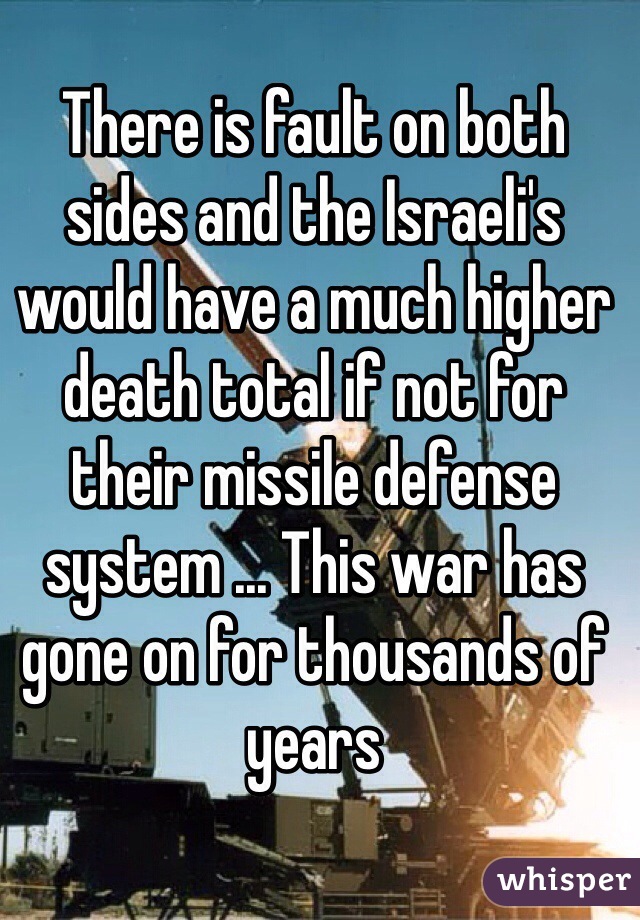 There is fault on both sides and the Israeli's would have a much higher death total if not for their missile defense system ... This war has gone on for thousands of years