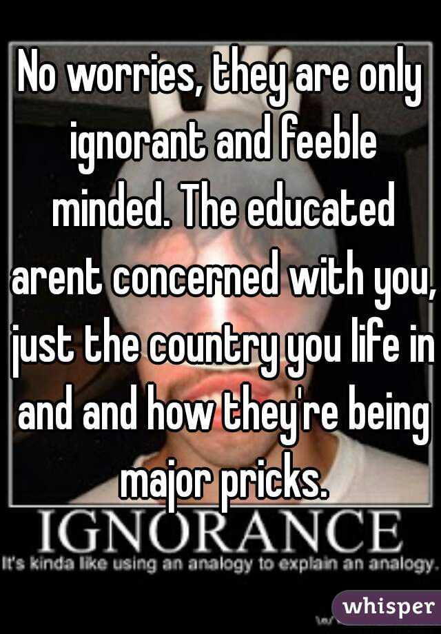 No worries, they are only ignorant and feeble minded. The educated arent concerned with you, just the country you life in and and how they're being major pricks.