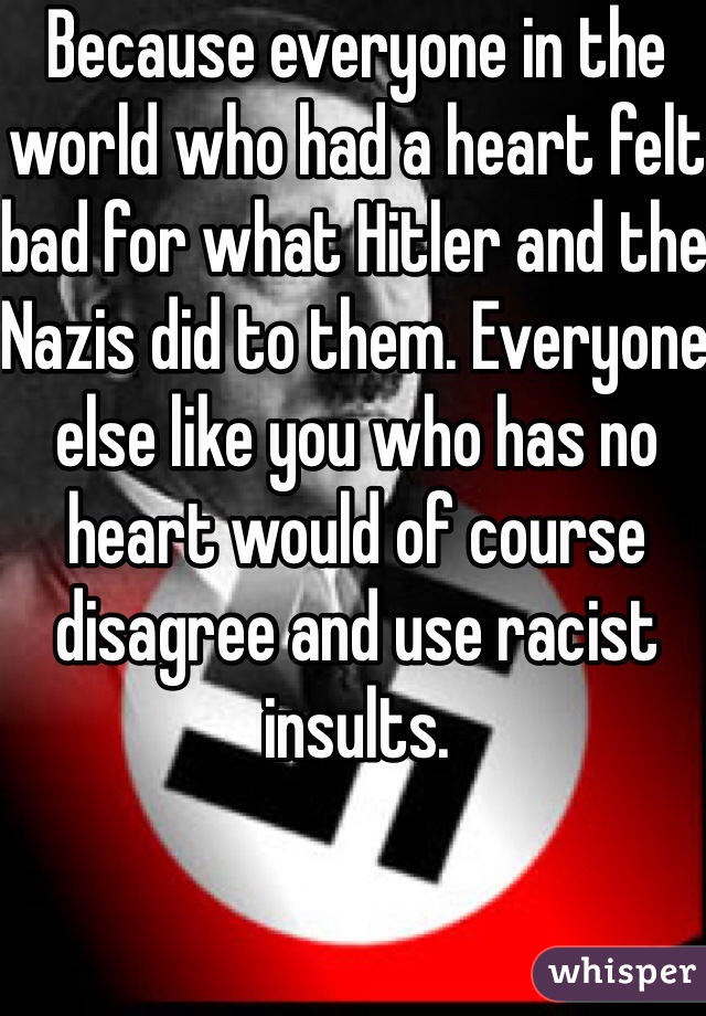 Because everyone in the world who had a heart felt bad for what Hitler and the Nazis did to them. Everyone else like you who has no heart would of course disagree and use racist insults.