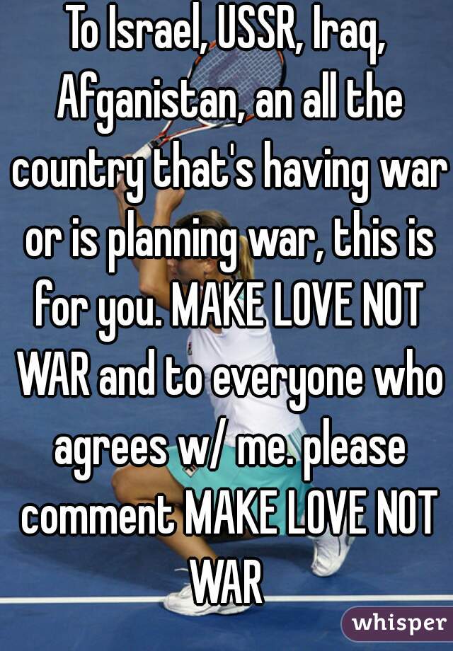 To Israel, USSR, Iraq, Afganistan, an all the country that's having war or is planning war, this is for you. MAKE LOVE NOT WAR and to everyone who agrees w/ me. please comment MAKE LOVE NOT WAR 