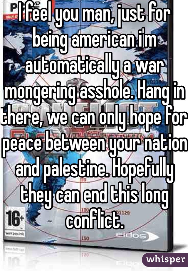 I feel you man, just for being american i'm automatically a war mongering asshole. Hang in there, we can only hope for peace between your nation and palestine. Hopefully they can end this long conflict. 