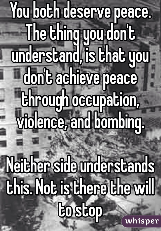 You both deserve peace. The thing you don't understand, is that you don't achieve peace through occupation, violence, and bombing. 

Neither side understands this. Not is there the will to stop