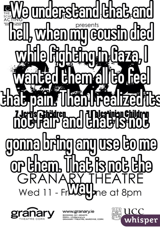 We understand that and hell, when my cousin died while fighting in Gaza, I wanted them all to feel that pain. Then I realized its not fair and that is not gonna bring any use to me or them. That is not the way. 

But a lot of the times people just say shit, to say shit. Because in the last 12 days it's cool to make asses out of Israel. 