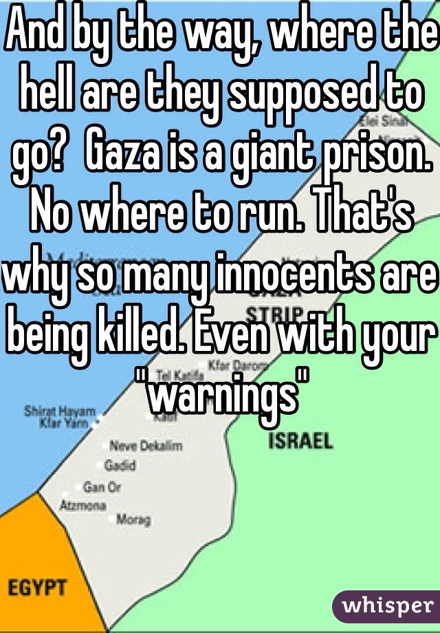 And by the way, where the hell are they supposed to go?  Gaza is a giant prison. No where to run. That's why so many innocents are being killed. Even with your "warnings"