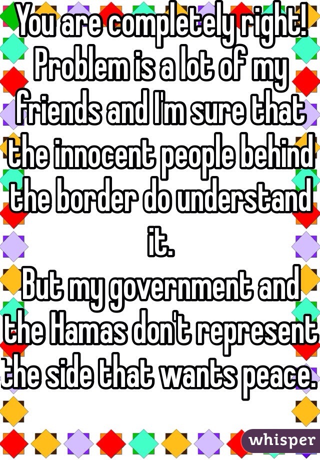 You are completely right! 
Problem is a lot of my friends and I'm sure that the innocent people behind the border do understand it. 
But my government and the Hamas don't represent the side that wants peace. 