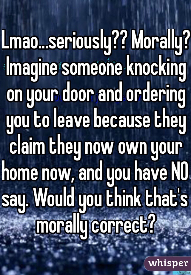 Lmao...seriously?? Morally? Imagine someone knocking on your door and ordering you to leave because they claim they now own your home now, and you have NO say. Would you think that's morally correct? 