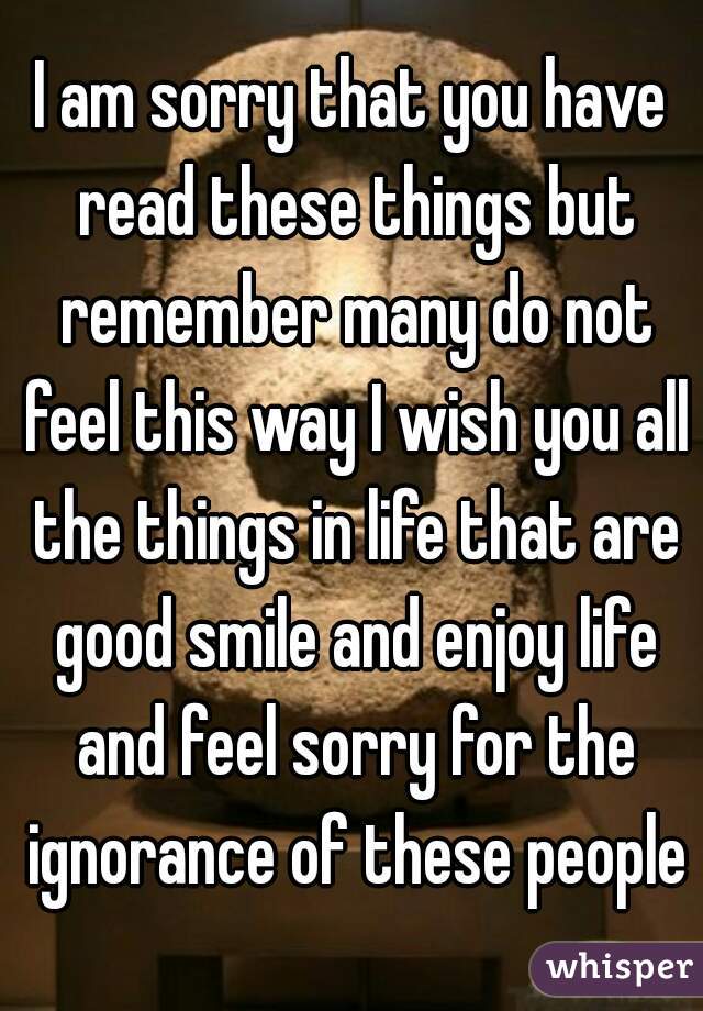 I am sorry that you have read these things but remember many do not feel this way I wish you all the things in life that are good smile and enjoy life and feel sorry for the ignorance of these people