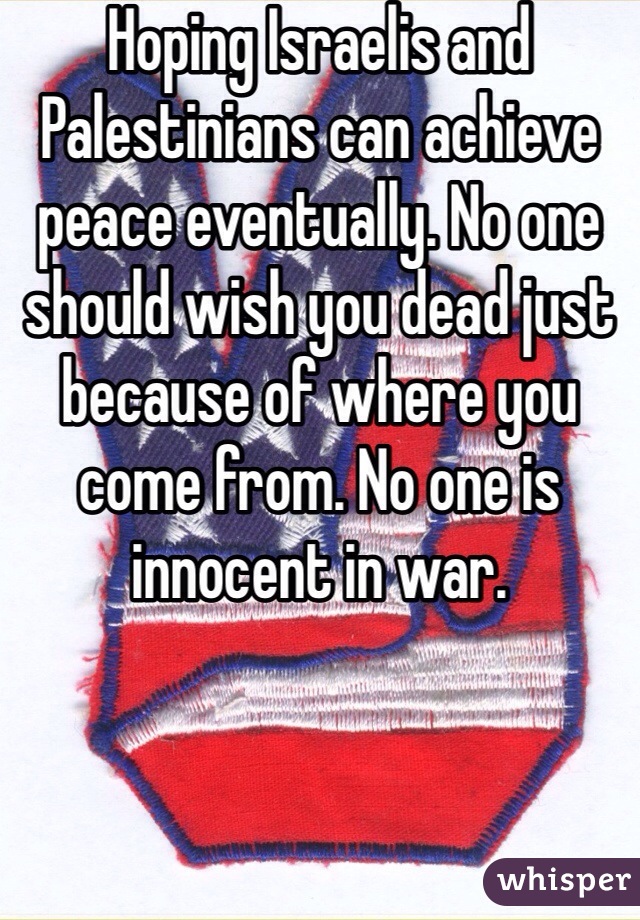 Hoping Israelis and Palestinians can achieve peace eventually. No one should wish you dead just because of where you come from. No one is innocent in war.