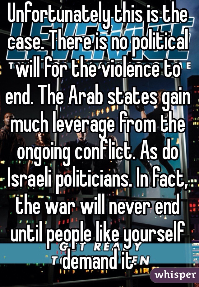 Unfortunately this is the case. There is no political will for the violence to end. The Arab states gain much leverage from the ongoing conflict. As do Israeli politicians. In fact, the war will never end until people like yourself demand it