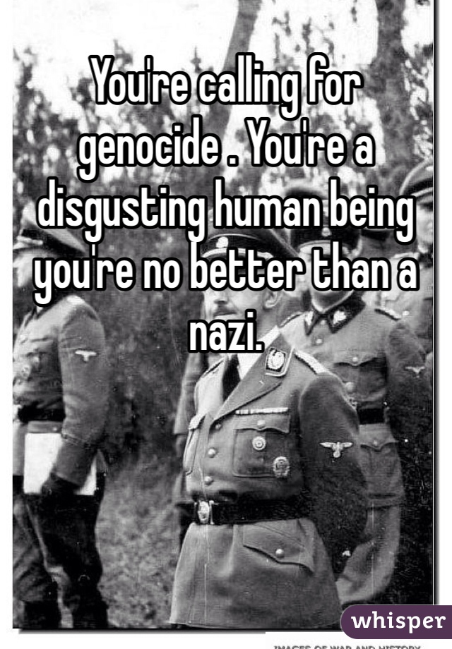 You're calling for genocide . You're a disgusting human being you're no better than a nazi.