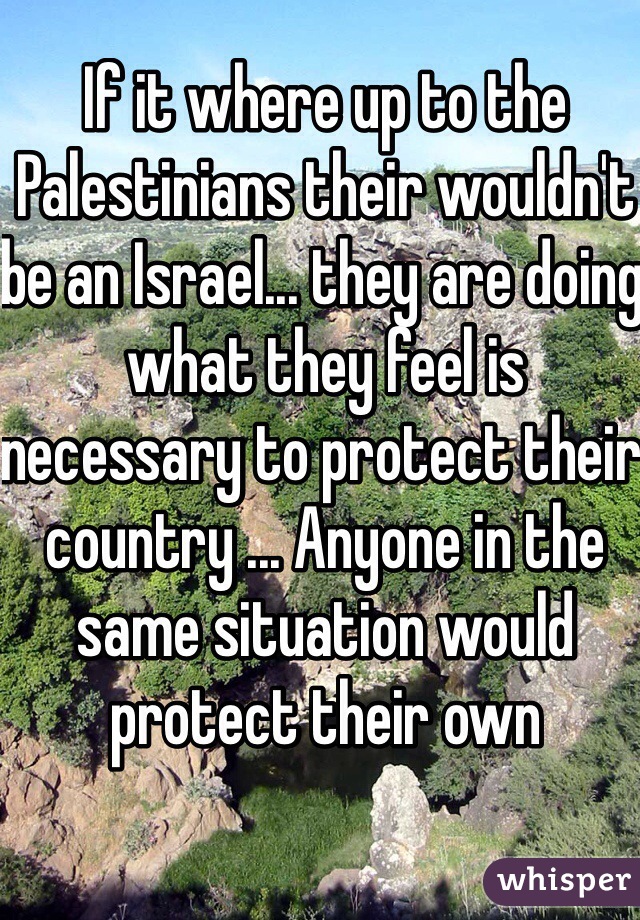 If it where up to the Palestinians their wouldn't be an Israel... they are doing what they feel is necessary to protect their country ... Anyone in the same situation would protect their own 