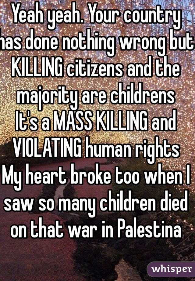 Yeah yeah. Your country has done nothing wrong but KILLING citizens and the majority are childrens
It's a MASS KILLING and VIOLATING human rights
My heart broke too when I saw so many children died on that war in Palestina