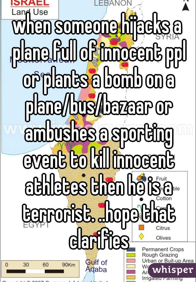 when someone hijacks a plane full of innocent ppl or plants a bomb on a plane/bus/bazaar or ambushes a sporting event to kill innocent athletes then he is a terrorist. ..hope that clarifies