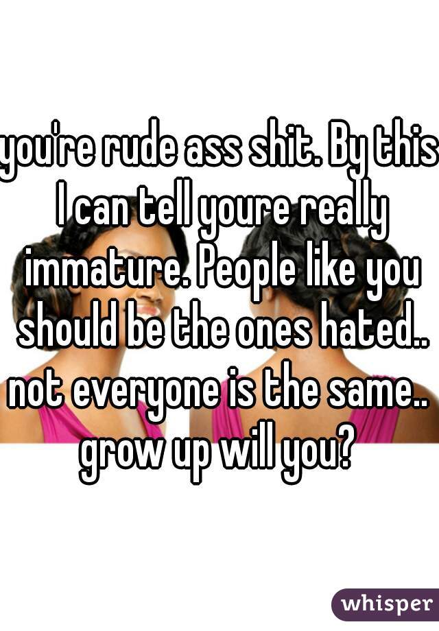 you're rude ass shit. By this I can tell youre really immature. People like you should be the ones hated..
not everyone is the same.. grow up will you? 