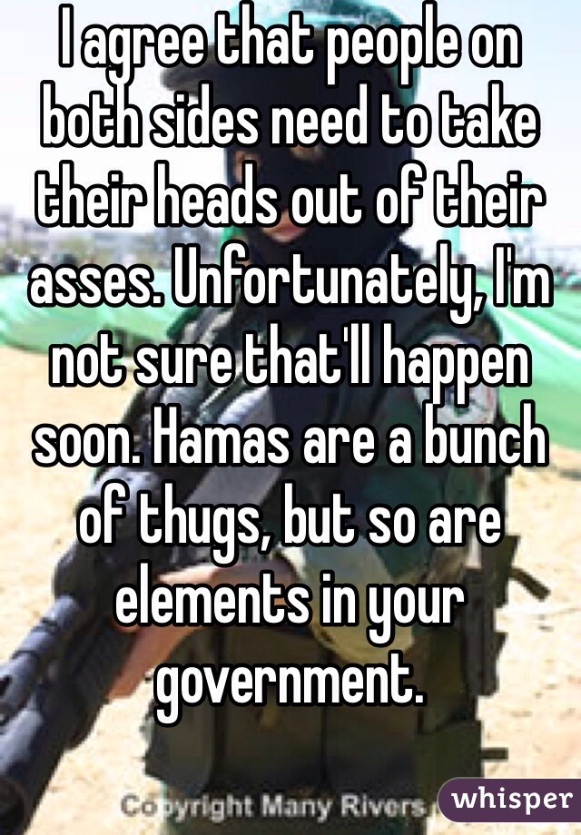 I agree that people on both sides need to take their heads out of their asses. Unfortunately, I'm not sure that'll happen soon. Hamas are a bunch of thugs, but so are elements in your government. 