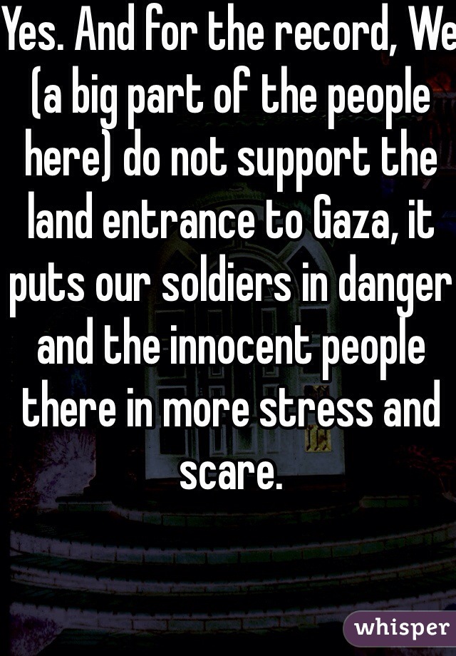 Yes. And for the record, We (a big part of the people here) do not support the land entrance to Gaza, it puts our soldiers in danger and the innocent people there in more stress and scare. 