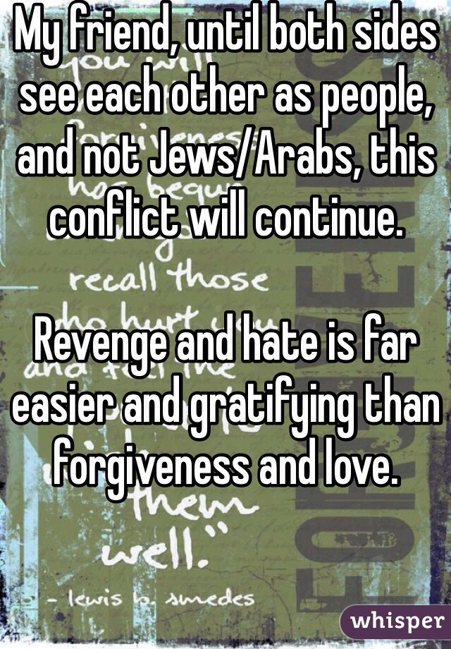 My friend, until both sides see each other as people, and not Jews/Arabs, this conflict will continue. 

Revenge and hate is far easier and gratifying than forgiveness and love. 