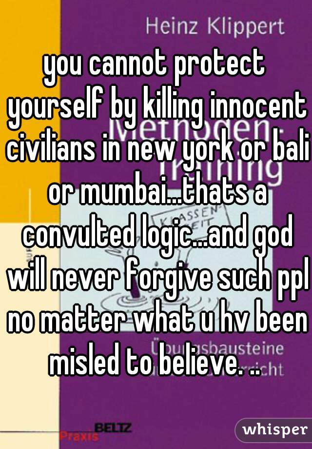 you cannot protect yourself by killing innocent civilians in new york or bali or mumbai...thats a convulted logic...and god will never forgive such ppl no matter what u hv been misled to believe. .. 