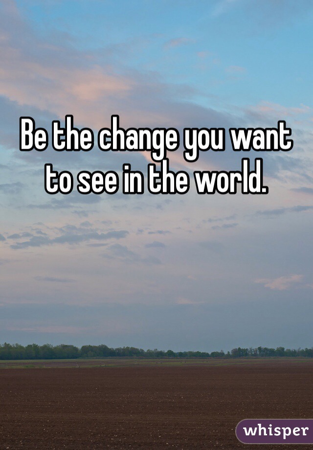 

Be the change you want to see in the world.