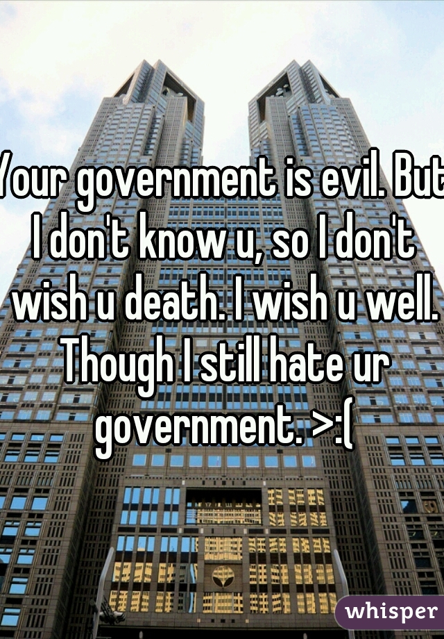 Your government is evil. But I don't know u, so I don't wish u death. I wish u well. Though I still hate ur government. >:(