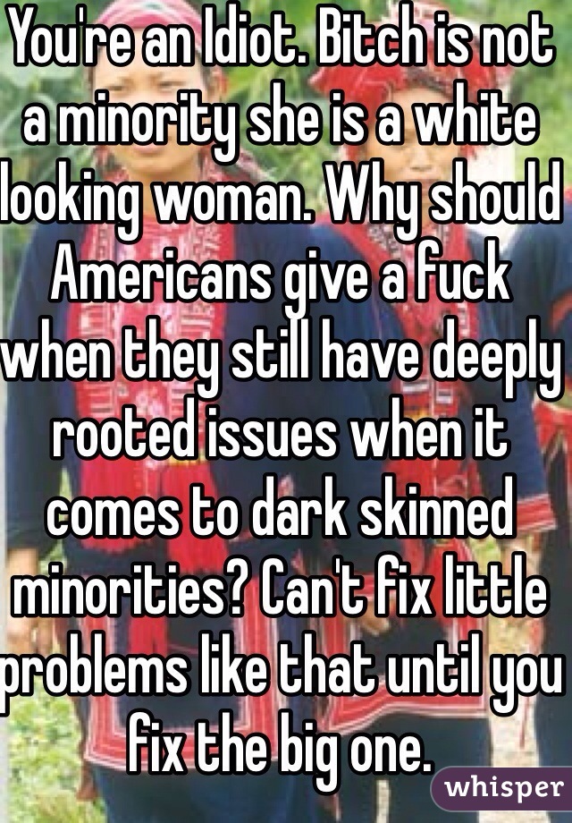 You're an Idiot. Bitch is not a minority she is a white looking woman. Why should Americans give a fuck when they still have deeply rooted issues when it comes to dark skinned minorities? Can't fix little problems like that until you fix the big one.