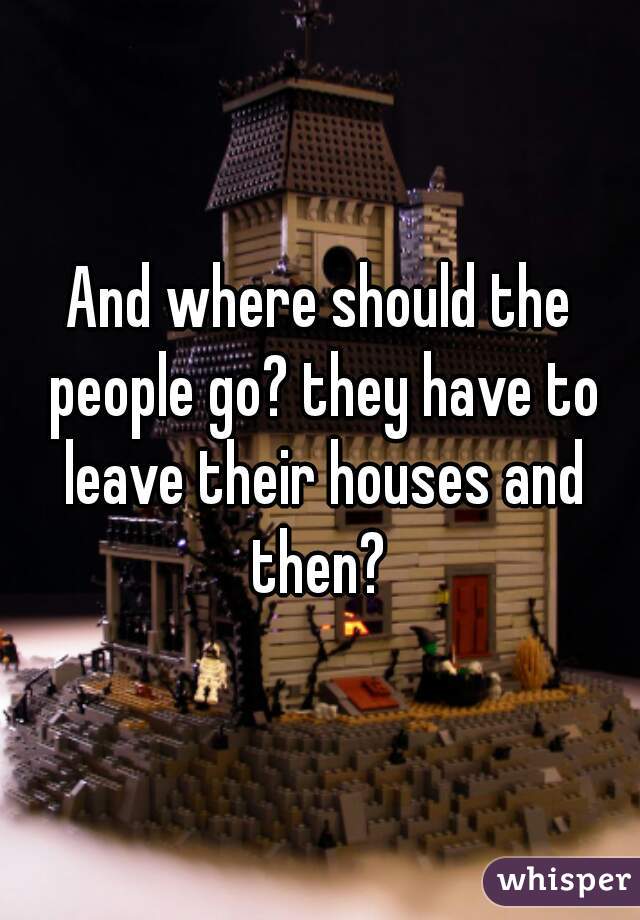 And where should the people go? they have to leave their houses and then? 