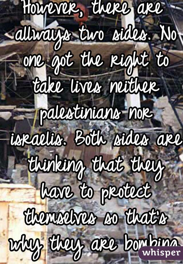 However, there are allways two sides. No one got the right to take lives neither palestinians nor israelis. Both sides are thinking that they have to protect themselves so that's why they are bombing.