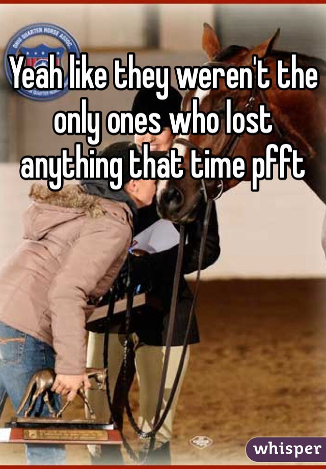 Yeah like they weren't the only ones who lost anything that time pfft