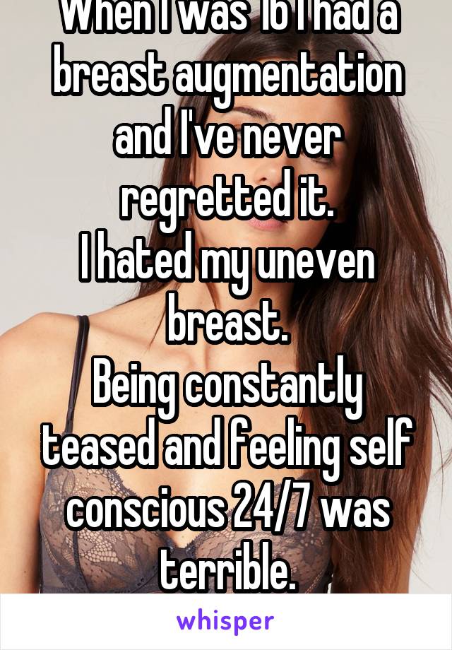 When I was 16 I had a breast augmentation and I've never regretted it.
I hated my uneven breast.
Being constantly teased and feeling self conscious 24/7 was terrible.
